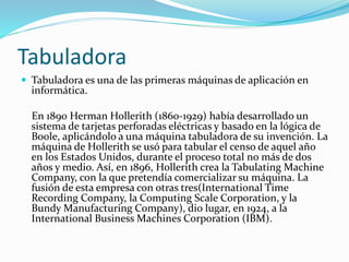 Tabuladora
 Tabuladora es una de las primeras máquinas de aplicación en
informática.
En 1890 Herman Hollerith (1860-1929) había desarrollado un
sistema de tarjetas perforadas eléctricas y basado en la lógica de
Boole, aplicándolo a una máquina tabuladora de su invención. La
máquina de Hollerith se usó para tabular el censo de aquel año
en los Estados Unidos, durante el proceso total no más de dos
años y medio. Así, en 1896, Hollerith crea la Tabulating Machine
Company, con la que pretendía comercializar su máquina. La
fusión de esta empresa con otras tres(International Time
Recording Company, la Computing Scale Corporation, y la
Bundy Manufacturing Company), dio lugar, en 1924, a la
International Business Machines Corporation (IBM).
 