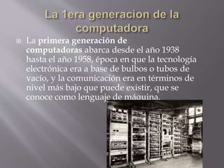  La primera generación de
computadoras abarca desde el año 1938
hasta el año 1958, época en que la tecnología
electrónica era a base de bulbos o tubos de
vacío, y la comunicación era en términos de
nivel más bajo que puede existir, que se
conoce como lenguaje de máquina.
 