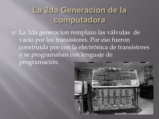  La 2da generacion remplazo las válvulas de
vacio por los transistores. Por eso fueron
construida por con la electrónica de transistores
y se programaban con lenguaje de
programación.
 