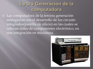  Las computadora de la tercera generación
emergieron con el desarrollo de los circuito
integrados(pastilla de silicio) en las cuales se
colocan miles de componentes electrónico, en
una integración en miniatura.
 