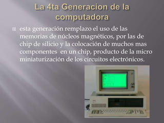  esta generación remplazo el uso de las
memorias de núcleos magnéticos, por las de
chip de silicio y la colocación de muchos mas
componentes en un chip, producto de la micro
miniaturización de los circuitos electrónicos.
 