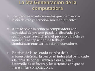  Los grandes acontecimientos que marcaron el
inicio de esta generación son los siguientes:
 la creación de la primera computadora con
capacidad de proceso paralelo, diseñada por
seymou cray research inc. el proceso paralelo es
aquel que se capacidad de trabajar
simultáneamente varios microprocesadores.
 En vista de la acelerada marcha de la
,microelectrónica, la sociedad industrial se ha dado
a la tarea de poner también a esa altura el
desarrollo de software y los sistemas con que se
manejan las computadoras.
 