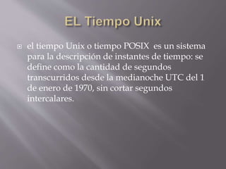  el tiempo Unix o tiempo POSIX es un sistema
para la descripción de instantes de tiempo: se
define como la cantidad de segundos
transcurridos desde la medianoche UTC del 1
de enero de 1970, sin cortar segundos
intercalares.
 