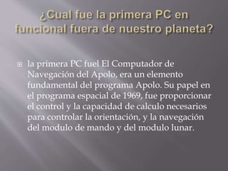  la primera PC fuel El Computador de
Navegación del Apolo, era un elemento
fundamental del programa Apolo. Su papel en
el programa espacial de 1969, fue proporcionar
el control y la capacidad de calculo necesarios
para controlar la orientación, y la navegación
del modulo de mando y del modulo lunar.
 