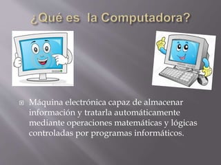 Máquina electrónica capaz de almacenar
información y tratarla automáticamente
mediante operaciones matemáticas y lógicas
controladas por programas informáticos.
 