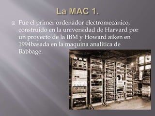  Fue el primer ordenador electromecánico,
construido en la universidad de Harvard por
un proyecto de la IBM y Howard aiken en
1994basada en la maquina analítica de
Babbage.
 