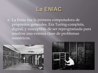  La Eniac fue la primera computadora de
propósitos generales. Era Turing-completa,
digital, y susceptible de ser reprogramada para
resolver una extensa clase de problemas
numéricos.
 