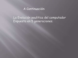 A Continuación:
La Evolución paulitica del computador
Expuesta en 5 generaciones.
 