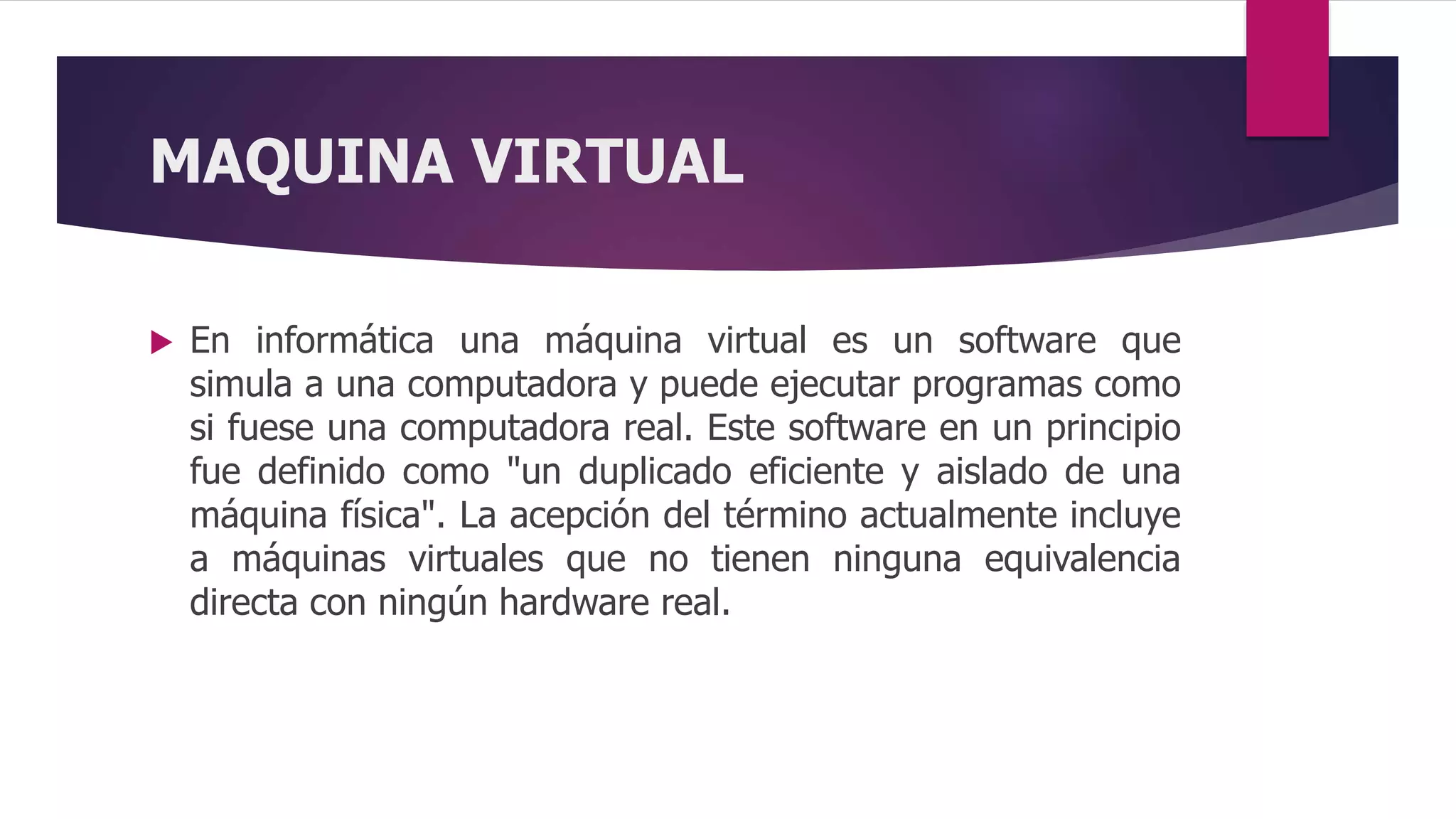 MAQUINA VIRTUAL
 En informática una máquina virtual es un software que
simula a una computadora y puede ejecutar programas como
si fuese una computadora real. Este software en un principio
fue definido como "un duplicado eficiente y aislado de una
máquina física". La acepción del término actualmente incluye
a máquinas virtuales que no tienen ninguna equivalencia
directa con ningún hardware real.
 