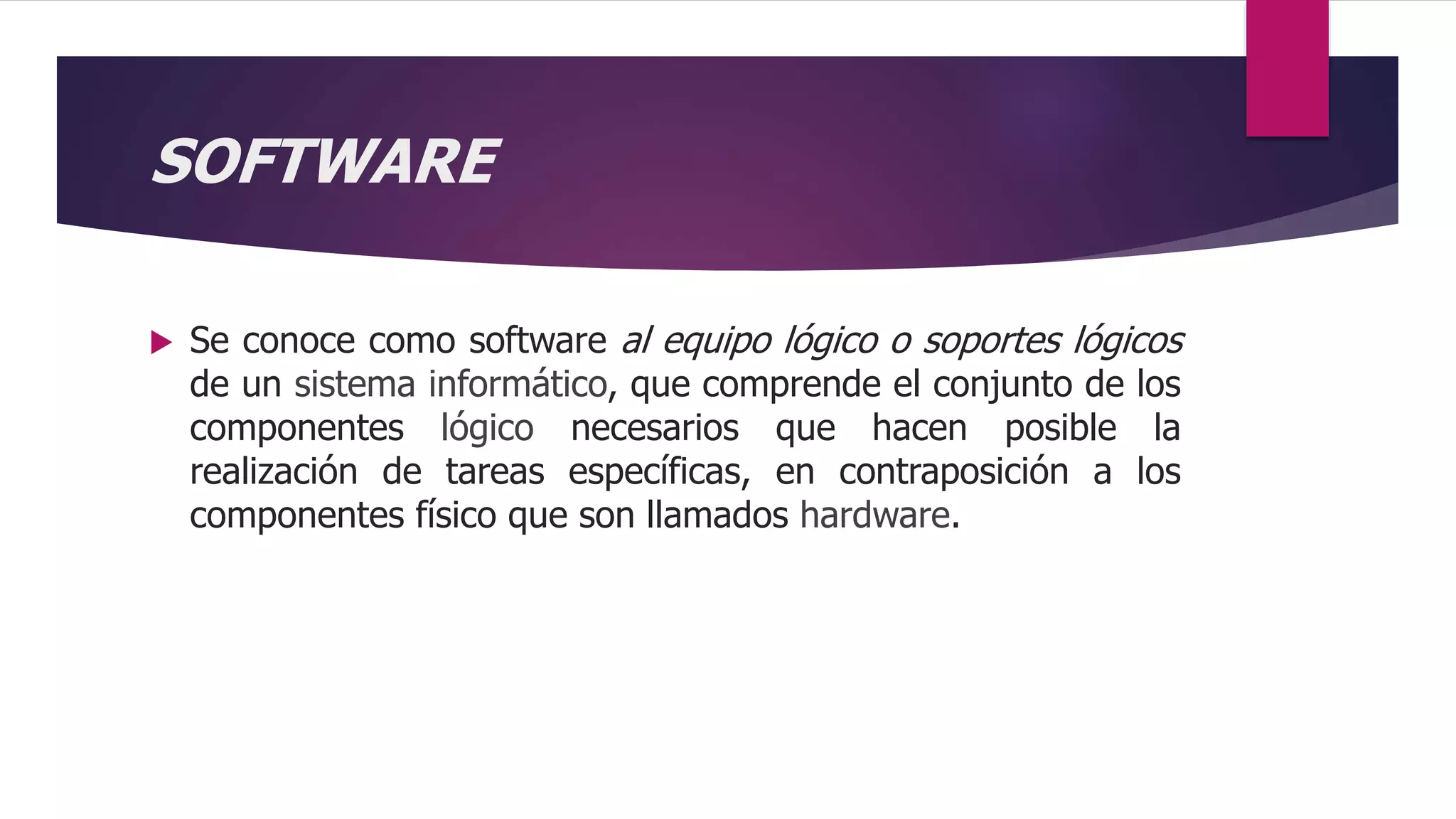 SOFTWARE
 Se conoce como software al equipo lógico o soportes lógicos
de un sistema informático, que comprende el conjunto de los
componentes lógico necesarios que hacen posible la
realización de tareas específicas, en contraposición a los
componentes físico que son llamados hardware.
 
