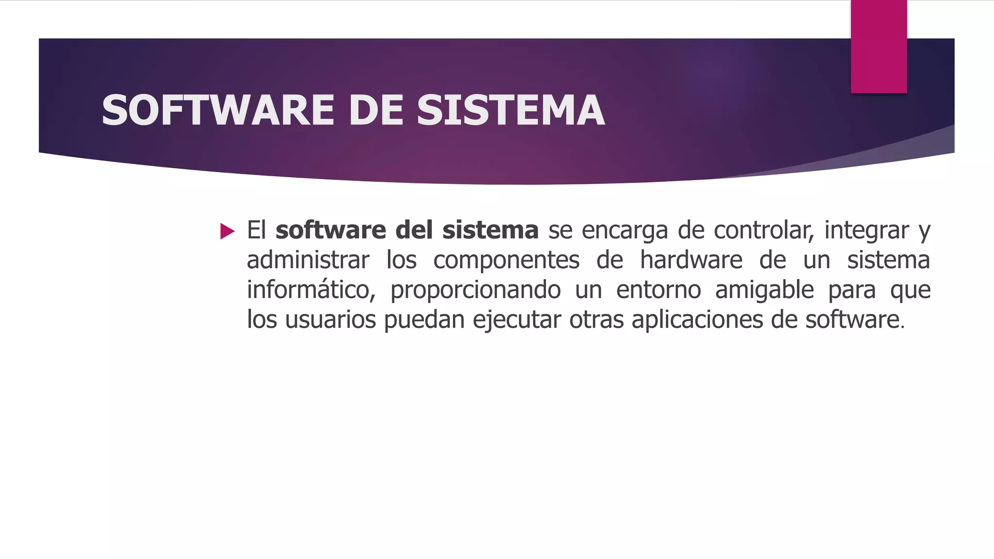 SOFTWARE DE SISTEMA
 El software del sistema se encarga de controlar, integrar y
administrar los componentes de hardware de un sistema
informático, proporcionando un entorno amigable para que
los usuarios puedan ejecutar otras aplicaciones de software.
 