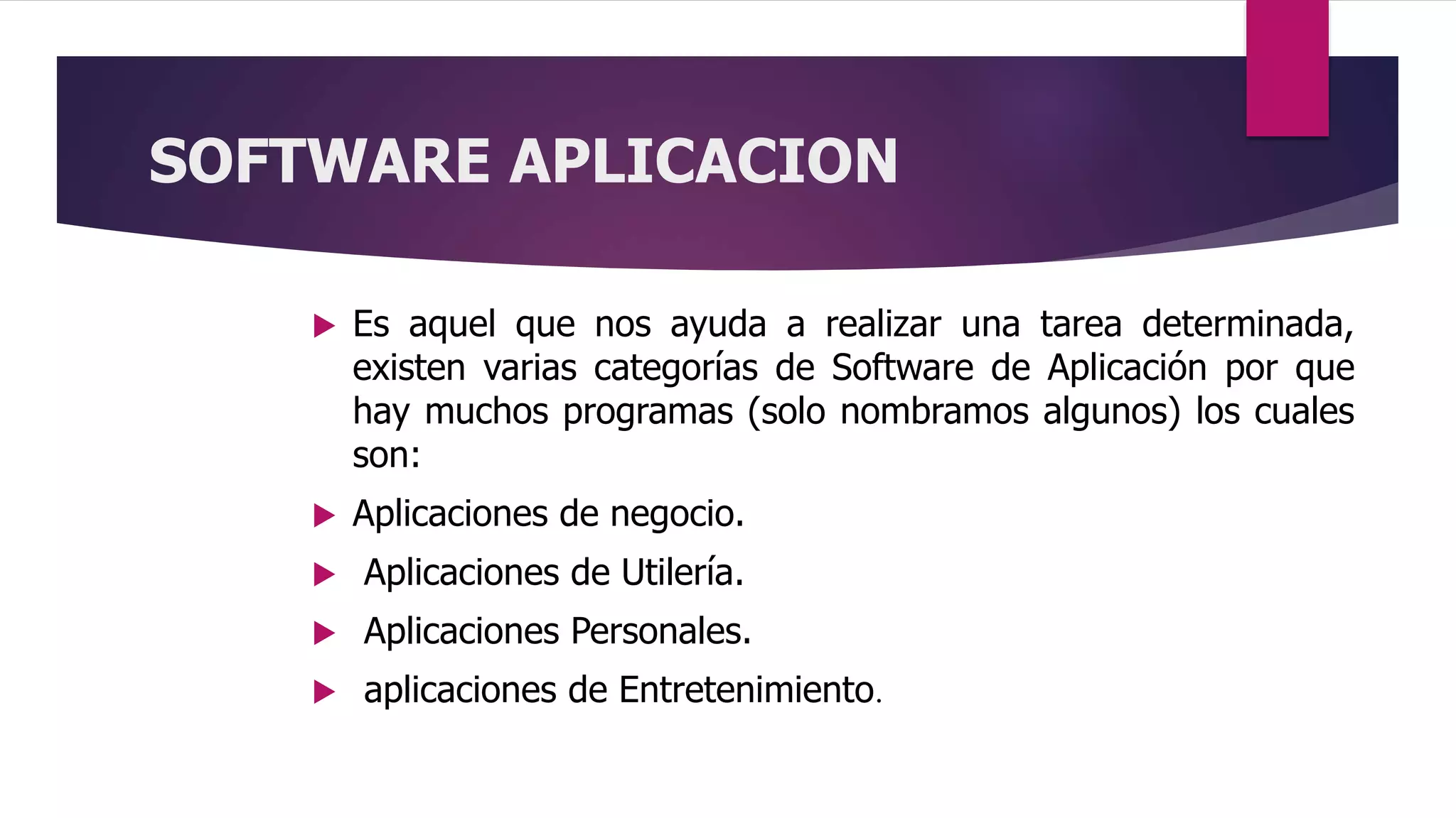 SOFTWARE APLICACION
 Es aquel que nos ayuda a realizar una tarea determinada,
existen varias categorías de Software de Aplicación por que
hay muchos programas (solo nombramos algunos) los cuales
son:
 Aplicaciones de negocio.
 Aplicaciones de Utilería.
 Aplicaciones Personales.
 aplicaciones de Entretenimiento.
 