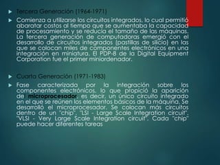  Tercera Generación (1964-1971)
 Comienza a utilizarse los circuitos integrados, lo cual permitió
abaratar costos al tiempo que se aumentaba la capacidad
de procesamiento y se reducía el tamaño de las máquinas.
La tercera generación de computadoras emergió con el
desarrollo de circuitos integrados (pastillas de silicio) en las
que se colocan miles de componentes electrónicos en una
integración en miniatura. El PDP-8 de la Digital Equipment
Corporation fue el primer miniordenador.
 Cuarta Generación (1971-1983)
 Fase caracterizada por la integración sobre los
componentes electrónicos, lo que propició la aparición
del microprocesador, es decir, un único circuito integrado
en el que se reúnen los elementos básicos de la máquina. Se
desarrolló el microprocesador. Se colocan más circuitos
dentro de un "chip". "LSI - Large Scale Integration circuit".
"VLSI - Very Large Scale Integration circuit". Cada "chip"
puede hacer diferentes tareas
 