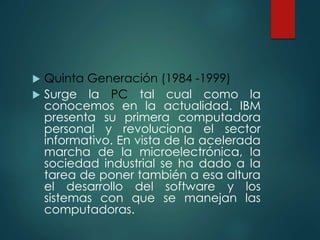  Quinta Generación (1984 -1999)
 Surge la PC tal cual como la
conocemos en la actualidad. IBM
presenta su primera computadora
personal y revoluciona el sector
informativo. En vista de la acelerada
marcha de la microelectrónica, la
sociedad industrial se ha dado a la
tarea de poner también a esa altura
el desarrollo del software y los
sistemas con que se manejan las
computadoras.
 