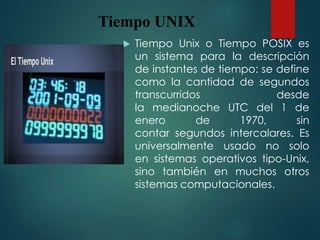 Tiempo UNIX
 Tiempo Unix o Tiempo POSIX es
un sistema para la descripción
de instantes de tiempo: se define
como la cantidad de segundos
transcurridos desde
la medianoche UTC del 1 de
enero de 1970, sin
contar segundos intercalares. Es
universalmente usado no solo
en sistemas operativos tipo-Unix,
sino también en muchos otros
sistemas computacionales.
 