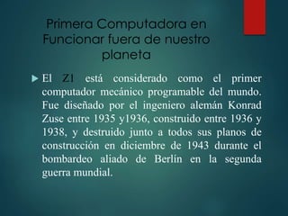 Primera Computadora en
Funcionar fuera de nuestro
planeta
 El Z1 está considerado como el primer
computador mecánico programable del mundo.
Fue diseñado por el ingeniero alemán Konrad
Zuse entre 1935 y1936, construido entre 1936 y
1938, y destruido junto a todos sus planos de
construcción en diciembre de 1943 durante el
bombardeo aliado de Berlín en la segunda
guerra mundial.
 