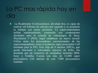 La PC mas rápida hoy en
día
 La Roadrunner (Correcaminos), develada hoy, es capaz de
realizar mil billones de cálculos por segundo y su propósito
es trabajar con armas nucleares. La supercomputadora
militar estadounidense, construida con componentes
diseñados para la consola de videojuegos de Sony,
PlayStation 3 (PS3), logró establecer un nuevo récord:
Utiliza tanto los procesadores convencionales de las
supercomputadoras como el poderoso súper procesador Cell
diseñado para la PS3. Este chip de 8 núcleos (SPUs), que
puede funcionar a velocidades mayores de 4Ghz, fue
diseñado por un consorcio de compañías incluidas IBM,
Sony y Toshiba. Cuenta con más de 12,000 súper
procesadores Cell además de casi 7,000 procesadores
estándar.
 