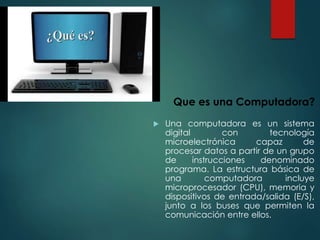  Una computadora es un sistema
digital con tecnología
microelectrónica capaz de
procesar datos a partir de un grupo
de instrucciones denominado
programa. La estructura básica de
una computadora incluye
microprocesador (CPU), memoria y
dispositivos de entrada/salida (E/S),
junto a los buses que permiten la
comunicación entre ellos.
Que es una Computadora?
 