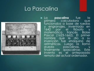La Pascalina
 La pascalina fue la
primera calculadora que
funcionaba a base de ruedas
y engranajes, inventada en
1642 por el filósofo y
matemático francés Blaise
Pascal (1623-1662). El primer
nombre que le dio a su
invención fue «máquina de
aritmética». Luego la llamó
«rueda pascalina», y
finalmente «pascalina». Este
invento es el antepasado
remoto del actual ordenador.
 