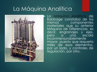 La Máquina Analítica
 La Máquina Analítica de
Babbage constaba de los
mismos componentes
materiales que su anterior
Máquina de Diferencias, es
decir, engranajes y ejes,
pero a una escala
inconmensurablemente
mayor, puesto que requería
miles de esos elementos,
por un lado, y controles de
regulación, por otro.
 
