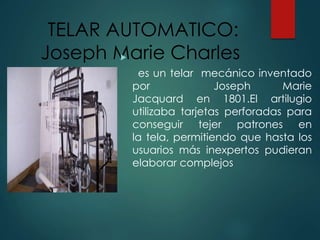 TELAR AUTOMATICO:
Joseph Marie Charles
es un telar mecánico inventado
por Joseph Marie
Jacquard en 1801.El artilugio
utilizaba tarjetas perforadas para
conseguir tejer patrones en
la tela, permitiendo que hasta los
usuarios más inexpertos pudieran
elaborar complejos
 