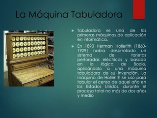 La Máquina Tabuladora
 Tabuladora es una de las
primeras máquinas de aplicación
en informática.
 En 1890 Herman Hollerith (1860-
1929) había desarrollado un
sistema de tarjetas
perforadas eléctricas y basado
en la lógica de Boole,
aplicándolo a una máquina
tabuladora de su invención. La
máquina de Hollerith se usó para
tabular el censo de aquel año en
los Estados Unidos, durante el
proceso total no más de dos años
y medio
 