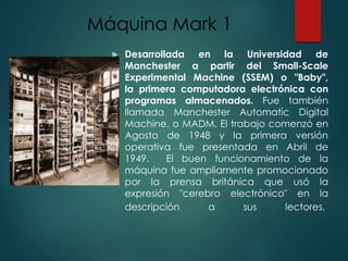Máquina Mark 1
 Desarrollada en la Universidad de
Manchester a partir del Small-Scale
Experimental Machine (SSEM) o "Baby",
la primera computadora electrónica con
programas almacenados. Fue también
llamada Manchester Automatic Digital
Machine, o MADM. El trabajo comenzó en
Agosto de 1948 y la primera versión
operativa fue presentada en Abril de
1949. El buen funcionamiento de la
máquina fue ampliamente promocionado
por la prensa británica que usó la
expresión "cerebro electrónico" en la
descripción a sus lectores.
 