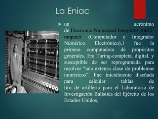 La Eniac
 un acrónimo
de Electronic Numerical Integrator And C
omputer (Computador e Integrador
Numérico Electrónico),1 fue la
primera computadora de propósitos
generales. Era Turing-completa, digital, y
susceptible de ser reprogramada para
resolver “una extensa clase de problemas
numéricos”. Fue inicialmente diseñada
para calcular tablas de
tiro de artillería para el Laboratorio de
Investigación Balística del Ejército de los
Estados Unidos.
 