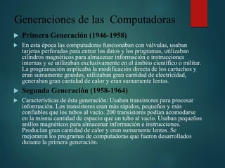 Generaciones de las Computadoras
 Primera Generación (1946-1958)
 En esta época las computadoras funcionaban con válvulas, usaban
tarjetas perforadas para entrar los datos y los programas, utilizaban
cilindros magnéticos para almacenar información e instrucciones
internas y se utilizaban exclusivamente en el ámbito científico o militar.
La programación implicaba la modificación directa de los cartuchos y
eran sumamente grandes, utilizaban gran cantidad de electricidad,
generaban gran cantidad de calor y eran sumamente lentas.
 Segunda Generación (1958-1964)
 Características de ésta generación: Usaban transistores para procesar
información. Los transistores eran más rápidos, pequeños y más
confiables que los tubos al vacío. 200 transistores podían acomodarse
en la misma cantidad de espacio que un tubo al vacío. Usaban pequeños
anillos magnéticos para almacenar información e instrucciones.
Producían gran cantidad de calor y eran sumamente lentas. Se
mejoraron los programas de computadoras que fueron desarrollados
durante la primera generación.
 