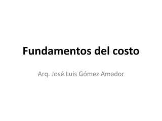 Fundamentos del costo
Arq. José Luis Gómez Amador
 