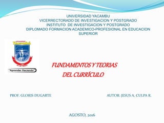 FUNDAMENTOSY TEORIAS
DELCURRÍCULO
PROF. GLORIS DUGARTE AUTOR: JESUS A. CULPA R.
AGOSTO, 2016
UNIVERSIDAD YACAMBU
VICERRECTORADO DE INVESTIGACION Y POSTGRADO
INSTITUTO DE INVESTIGACION Y POSTGRADO
DIPLOMADO FORMACION ACADEMICO-PROFESIONAL EN EDUCACION
SUPERIOR
 