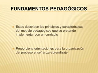  Estos describen los principios y características
del modelo pedagógicos que se pretende
implementar con un currículo
 Proporciona orientaciones para la organización
del proceso enseñanza-aprendizaje.
FUNDAMENTOS PEDAGÓGICOS
 
