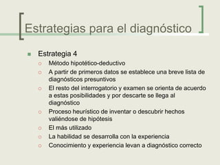 Estrategias para el diagnóstico
   Estrategia 4
       Método hipotético-deductivo
       A partir de primeros datos se establece una breve lista de
        diagnósticos presuntivos
       El resto del interrogatorio y examen se orienta de acuerdo
        a estas posibilidades y por descarte se llega al
        diagnóstico
       Proceso heurístico de inventar o descubrir hechos
        valiéndose de hipótesis
       El más utilizado
       La habilidad se desarrolla con la experiencia
       Conocimiento y experiencia levan a diagnóstico correcto
 