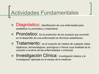 Actividades Fundamentales

   Diagnóstico: identificación de una enfermedad para
    establecer su pronóstico y tratamiento

   Pronóstico: Es la predicción de los sucesos que ocurrirán
    en el desarrollo de una enfermedad en términos estadísticos.

   Tratamiento: es el conjunto de medios de cualquier clase,
    higiénicos, farmacológicos, quirúrgicos o físicos cuya finalidad es la
    curación o el alivio de las enfermedades o síntomas

   Investigación Clínica: investigación básica y la
    investigación aplicada en el campo de la medicina
 