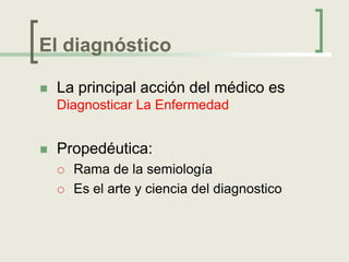 El diagnóstico

   La principal acción del médico es
    Diagnosticar La Enfermedad


   Propedéutica:
       Rama de la semiología
       Es el arte y ciencia del diagnostico
 