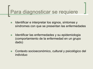 Para diagnosticar se requiere
   Identificar e interpretar los signos, síntomas y
    síndromes con que se presentan las enfermedades

   Identificar las enfermedades y su epidemiologia
    (comportamiento de la enfermedad en un grupo
    dado)

   Contexto socioeconómico, cultural y psicológico del
    individuo
 