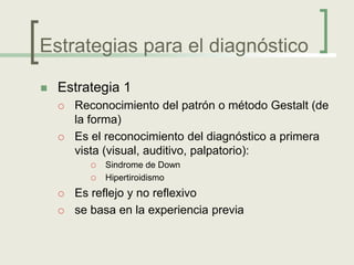 Estrategias para el diagnóstico

   Estrategia 1
       Reconocimiento del patrón o método Gestalt (de
        la forma)
       Es el reconocimiento del diagnóstico a primera
        vista (visual, auditivo, palpatorio):
             Sindrome de Down
             Hipertiroidismo
       Es reflejo y no reflexivo
       se basa en la experiencia previa
 