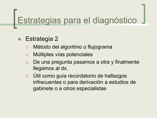 Estrategias para el diagnóstico

   Estrategia 2
       Método del algoritmo o flujograma
       Múltiples vías potenciales
       De una pregunta pasamos a otra y finalmente
        llegamos al dx.
       Útil como guía recordatorio de hallazgos
        infrecuentes o para derivación a estudios de
        gabinete o a otros especialistas
 