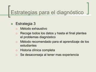 Estrategias para el diagnóstico

   Estrategia 3
       Método exhaustivo
       Recoge todos los datos y hasta el final plantea
        el problemas diagnóstico
       Método recomendado para el aprendizaje de los
        estudiantes
       Historia clínica completa
       Se desaconseja al tener mas experiencia
 