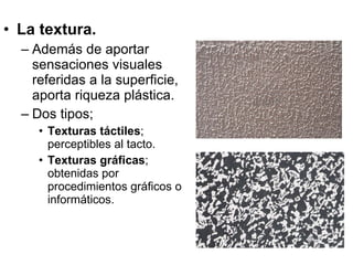 La textura. Además de aportar sensaciones visuales referidas a la superficie, aporta riqueza plástica. Dos tipos; Texturas táctiles ; perceptibles al tacto. Texturas gráficas ; obtenidas por procedimientos gráficos o informáticos. 