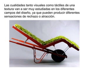 Las cualidades tanto visuales como táctiles de una textura van a ser muy estudiadas en los diferentes campos del diseño, ya que pueden producir diferentes sensaciones de rechazo o atracción. 