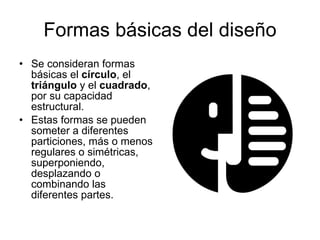 Formas básicas del diseño Se consideran formas básicas el  círculo , el  triángulo  y el  cuadrado , por su capacidad estructural. Estas formas se pueden someter a diferentes particiones, más o menos regulares o simétricas, superponiendo, desplazando o combinando las diferentes partes.  