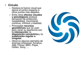 Círculo . Destaca la fuerza visual que ejerce el centro respecto a otros puntos más alejados. Entre otros  efectos visuales y psicológicos  produce sensación de protección, inestabilidad, movimiento continuo, infinitud y totalidad. Principales  recursos geométricos  que se usan para variar su apariencia son la  intersección , la  disposición concéntrica  y la  subdivisión regular o irregular. Observa algunos ejemplos de diversas empresas; Accelrys, At&t, Filmax, BMV, Pepsi, Oxfam, Sony,…. 