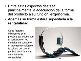 Entre estos aspectos destaca principalmente la adecuación de la forma del producto a su función;  ergonomía. Además su forma estará supeditada a la  rentabilidad . Otros factores influyentes en el proceso del diseño son la variación en los modelos de consumo, el proceso tecnológico, la cultura del país y publico destinatario y otros factores comerciales. 