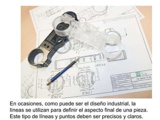 En ocasiones, como puede ser el diseño industrial, la líneas se utilizan para definir el aspecto final de una pieza. Este tipo de líneas y puntos deben ser precisos y claros. 