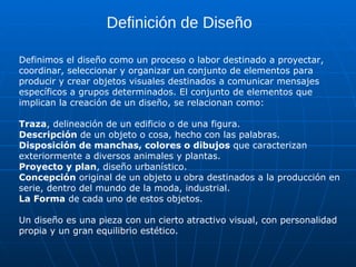 Definición de Diseño

Definimos el diseño como un proceso o labor destinado a proyectar,
coordinar, seleccionar y organizar un conjunto de elementos para
producir y crear objetos visuales destinados a comunicar mensajes
específicos a grupos determinados. El conjunto de elementos que
implican la creación de un diseño, se relacionan como:

Traza, delineación de un edificio o de una figura.
Descripción de un objeto o cosa, hecho con las palabras.
Disposición de manchas, colores o dibujos que caracterizan
exteriormente a diversos animales y plantas.
Proyecto y plan, diseño urbanístico.
Concepción original de un objeto u obra destinados a la producción en
serie, dentro del mundo de la moda, industrial.
La Forma de cada uno de estos objetos.

Un diseño es una pieza con un cierto atractivo visual, con personalidad
propia y un gran equilibrio estético.
 
