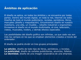 Ámbitos de aplicación

El diseño se aplica, en todos los ámbitos y se encuentra por todas
partes. Dentro del mundo digital, en toda la red, internet (la web).
Diseños de todo el mundo publicitario, revistas, periódicos, libros,
manuales (diseño y maquetación). Encontramos diseño en nuestro
mobiliario, una silla, un mueble... (diseño industrial y ergonomía).
Divisamos el diseño en el mundo multimedia, el cine, televisión,
videos, musicales, trailers, y demás efectos especiales.

Las posibilidades del diseño gráfico son infinitas, ya que cada vez son
más los campos en los que se emplean elementos creados a través del
ordenador.

El diseño se podría dividir en tres grupos principales:

La edición, diseño de todo tipo de libros, periódicos, y revistas.
La publicidad, diseño de carteles publicitarios, anuncios, folletos.
La identidad, diseño de una imagen corporativa de una empresa.
 
