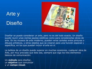 Arte y
 Diseño

Diseñar se puede considerar un arte, pero no es del todo exacto. Un diseño
puede reunir unas ciertas pautas estéticas como para considerarlas obras de
arte. En los museos de arte moderno, pueden verse carteles entre pinturas o
dibujos artísticos, y otros objetos que se crearon para una función especial y
específica, en los que puedan incluir el arte en sí.

La belleza de un diseño puede superar en muchas ocasiones, cualquier obra de
Arte, por muy preciada que ésta sea, siempre que siga los tres elementos
básicos de comunicación:

Un método para diseñar,
un objetivo que comunicar
y un campo visual.
 