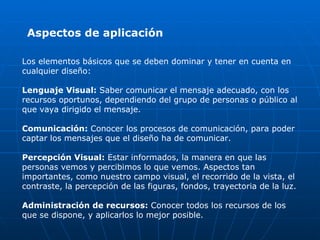 Aspectos de aplicación

Los elementos básicos que se deben dominar y tener en cuenta en
cualquier diseño:

Lenguaje Visual: Saber comunicar el mensaje adecuado, con los
recursos oportunos, dependiendo del grupo de personas o público al
que vaya dirigido el mensaje.

Comunicación: Conocer los procesos de comunicación, para poder
captar los mensajes que el diseño ha de comunicar.

Percepción Visual: Estar informados, la manera en que las
personas vemos y percibimos lo que vemos. Aspectos tan
importantes, como nuestro campo visual, el recorrido de la vista, el
contraste, la percepción de las figuras, fondos, trayectoria de la luz.

Administración de recursos: Conocer todos los recursos de los
que se dispone, y aplicarlos lo mejor posible.
 