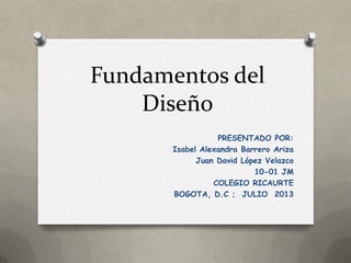 Fundamentos del
Diseño
PRESENTADO POR:
Isabel Alexandra Barrero Ariza
Juan David López Velazco
10-01 JM
COLEGIO RICAURTE
BOGOTA, D.C ; JULIO 2013
 